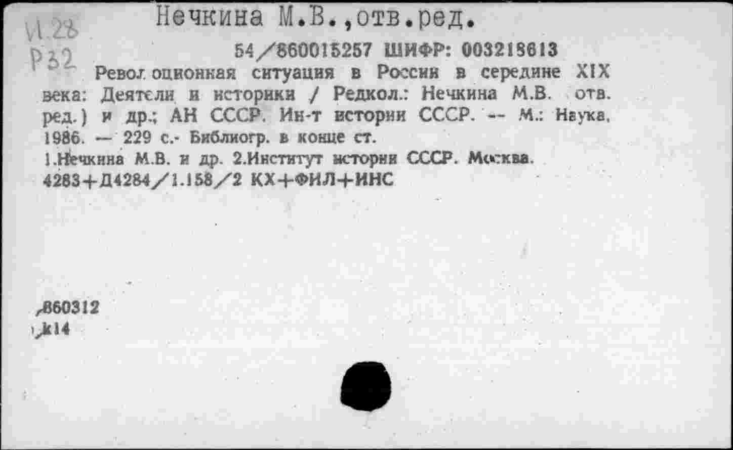 ﻿й.»
Р2>2
зека: ред.) 1986.
Нечкина М.В.,отв.ред.
54/860015257 ШИФР: 003218613
Рево/оционкая ситуация в России в середине XIX Деятели и историки / Редкол.: Нечкина М.В. отв. и др.; АН СССР. Ин-т истории СССР. — М.: Наука,
— 229 с.- Библиогр. в конце ст.
1.Нечкина М.В. и др. 2.Институт истории СССР. Москва. 4283+Д4284/1.158/2 КХ+ФИЛ+ИНС
,860312
/14